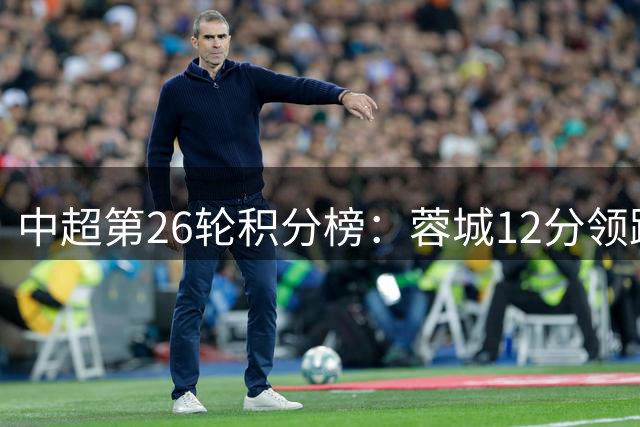 中超第26轮积分榜：蓉城12分领跑夺冠在即，海牛9连败危如累卵