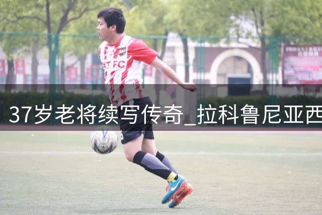 37岁老将续写传奇 拉科鲁尼亚西甲新赛季惊艳开局